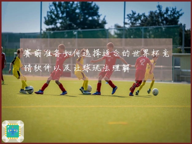 赛前准备如何选择适合的世界杯竞猜软件以及让球玩法理解