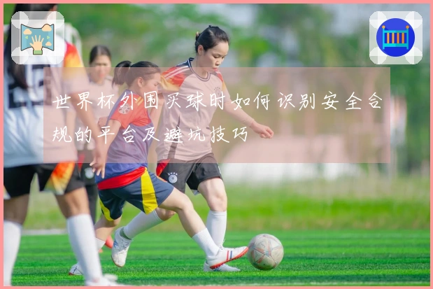 世界杯外围买球时如何识别安全合规的平台及避坑技巧