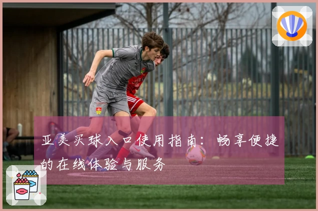 亚美买球入口使用指南：畅享便捷的在线体验与服务