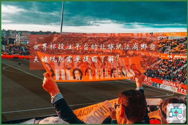 世界杯投注平台的让球玩法有哪些关键规则需要提前了解?