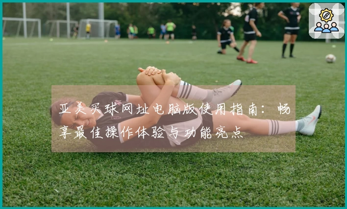 亚美买球网址电脑版使用指南：畅享最佳操作体验与功能亮点