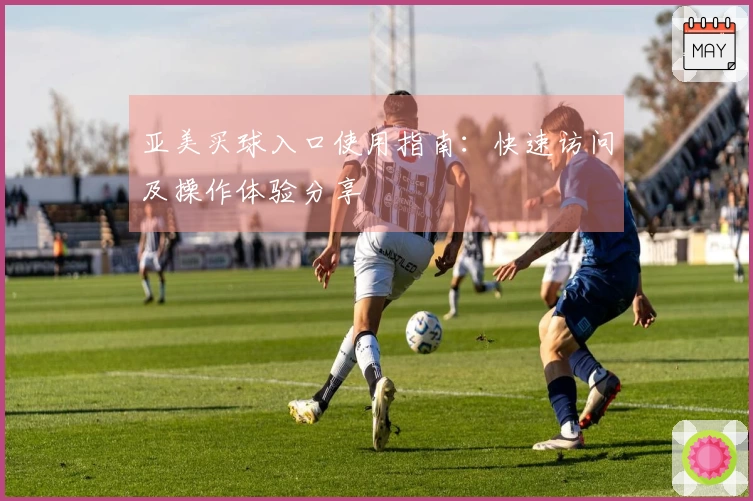 亚美买球入口使用指南：快速访问及操作体验分享