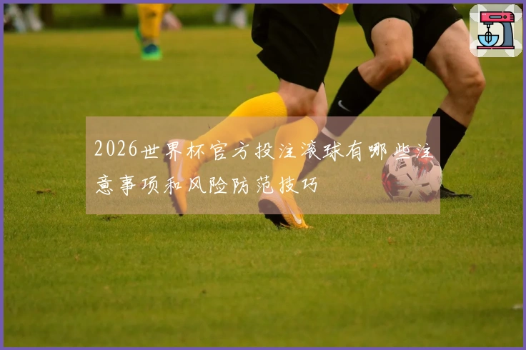 2026世界杯官方投注滚球有哪些注意事项和风险防范技巧