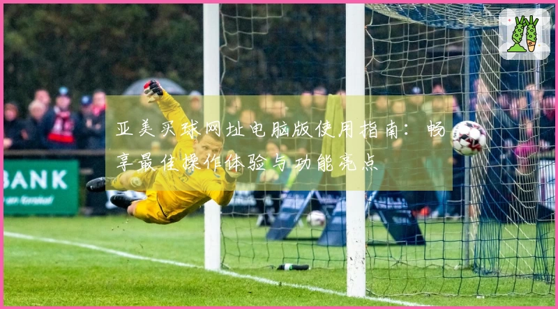 亚美买球网址电脑版使用指南：畅享最佳操作体验与功能亮点