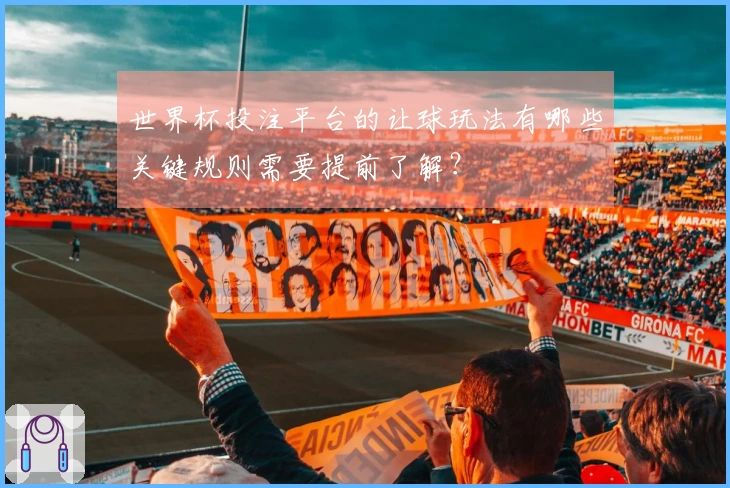 世界杯投注平台的让球玩法有哪些关键规则需要提前了解？